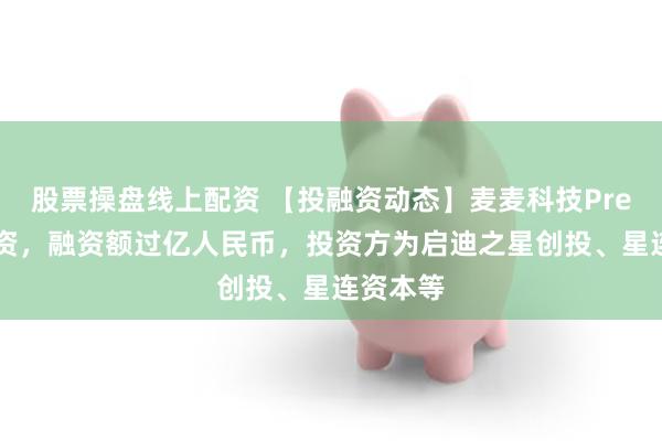 股票操盘线上配资 【投融资动态】麦麦科技Pre-A轮融资，融资额过亿人民币，投资方为启迪之星创投、星连资本等
