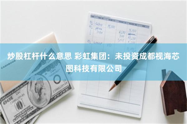 炒股杠杆什么意思 彩虹集团：未投资成都视海芯图科技有限公司