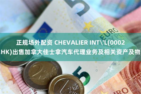 正规场外配资 CHEVALIER INT'L(00025.HK)出售加拿大佳士拿汽车代理业务及相关资产及物业
