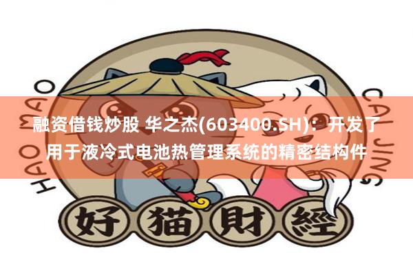 融资借钱炒股 华之杰(603400.SH)：开发了用于液冷式电池热管理系统的精密结构件