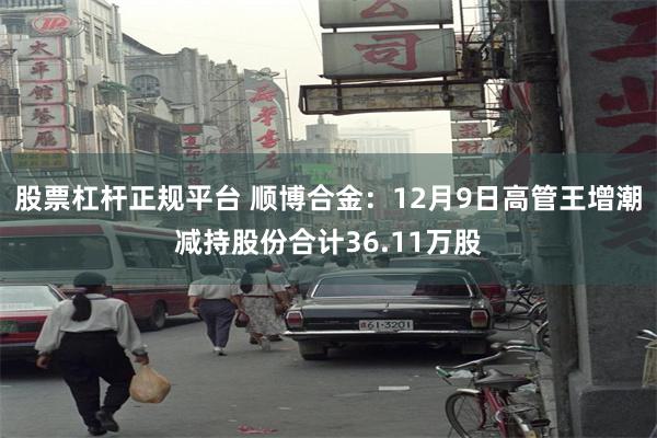 股票杠杆正规平台 顺博合金：12月9日高管王增潮减持股份合计36.11万股