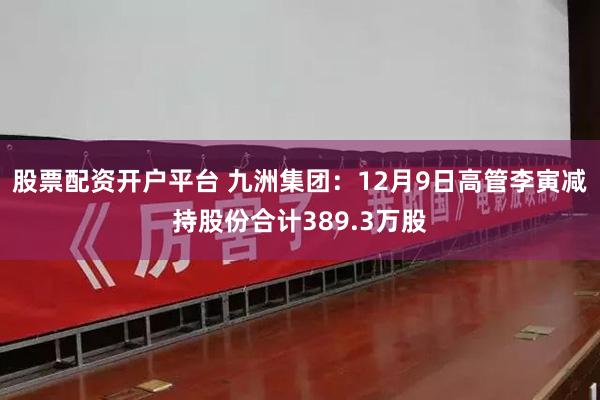 股票配资开户平台 九洲集团：12月9日高管李寅减持股份合计389.3万股
