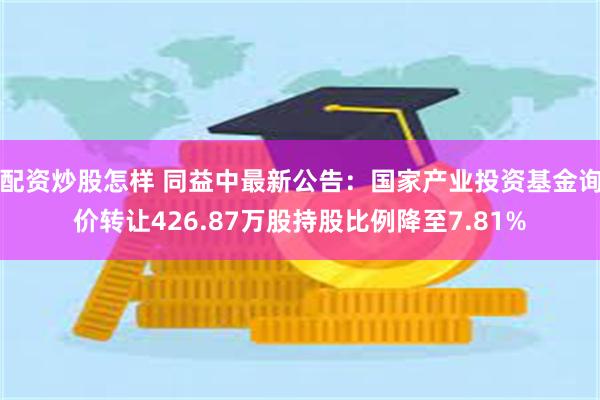 配资炒股怎样 同益中最新公告：国家产业投资基金询价转让426.87万股持股比例降至7.81%