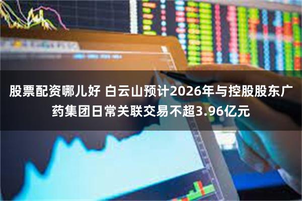 股票配资哪儿好 白云山预计2026年与控股股东广药集团日常关联交易不超3.96亿元