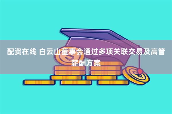配资在线 白云山董事会通过多项关联交易及高管薪酬方案