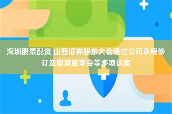 深圳股票配资 山西证券股东大会通过公司章程修订及取消监事会等多项议案
