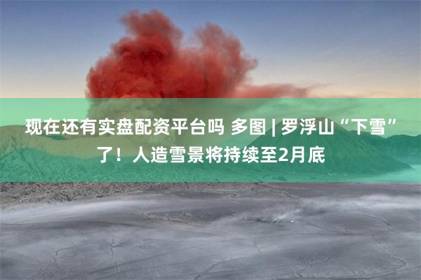 现在还有实盘配资平台吗 多图 | 罗浮山“下雪”了！人造雪景将持续至2月底