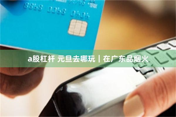 a股杠杆 元旦去哪玩｜在广东品烟火