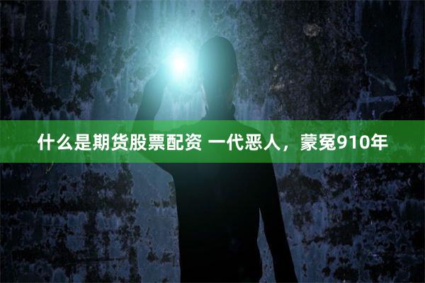 什么是期货股票配资 一代恶人，蒙冤910年
