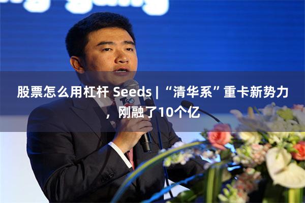 股票怎么用杠杆 Seeds | “清华系”重卡新势力，刚融了10个亿