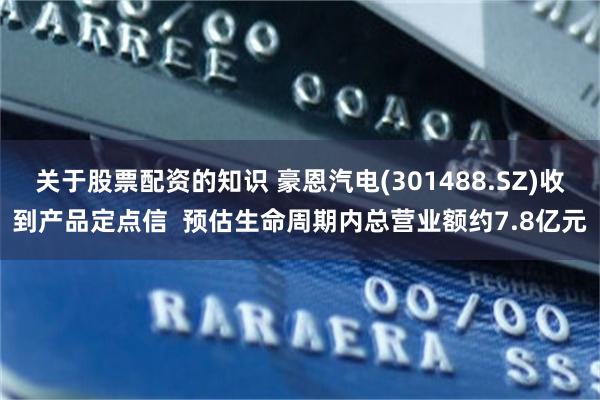 关于股票配资的知识 豪恩汽电(301488.SZ)收到产品定点信  预估生命周期内总营业额约7.8亿元