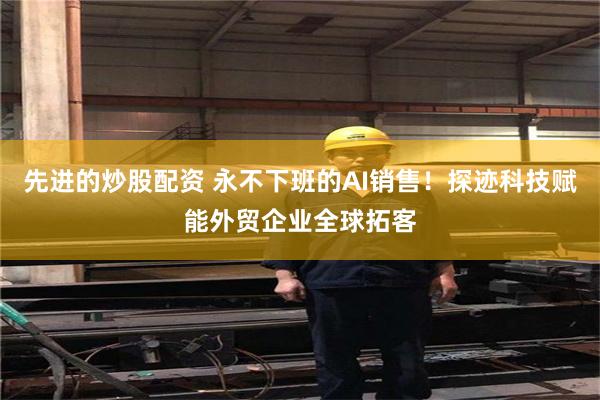 先进的炒股配资 永不下班的AI销售！探迹科技赋能外贸企业全球拓客