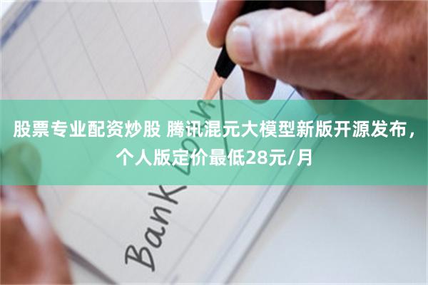 股票专业配资炒股 腾讯混元大模型新版开源发布，个人版定价最低28元/月