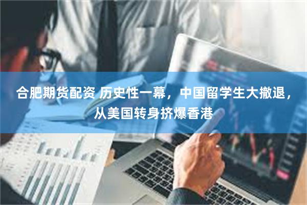合肥期货配资 历史性一幕，中国留学生大撤退，从美国转身挤爆香港