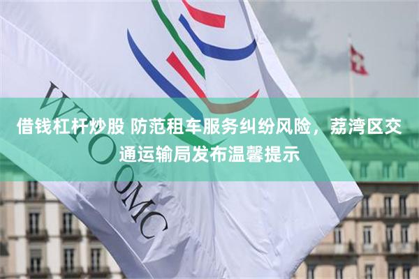 借钱杠杆炒股 防范租车服务纠纷风险，荔湾区交通运输局发布温馨提示