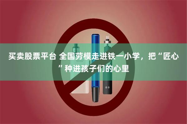 买卖股票平台 全国劳模走进铁一小学，把“匠心”种进孩子们的心里