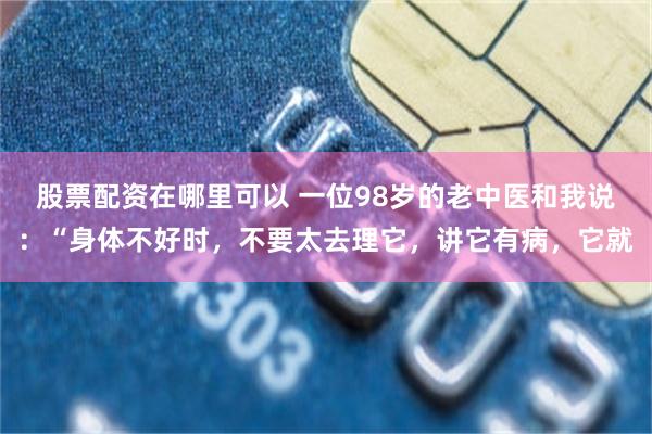 股票配资在哪里可以 一位98岁的老中医和我说：“身体不好时，不要太去理它，讲它有病，它就