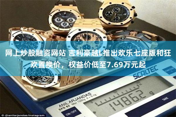 网上炒股融资网站 吉利豪越L推出欢乐七座版和狂欢置换价，权益价低至7.69万元起