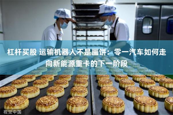 杠杆买股 运输机器人不是画饼：零一汽车如何走向新能源重卡的下一阶段