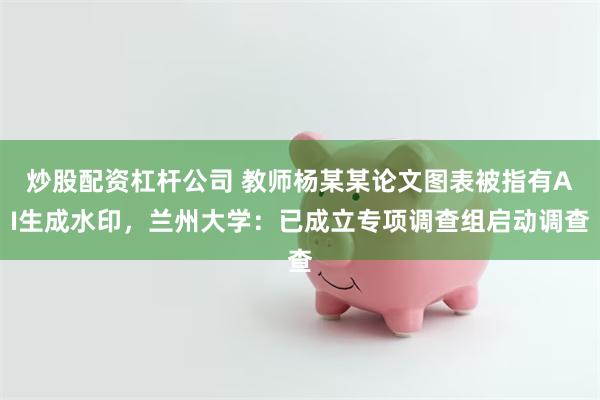 炒股配资杠杆公司 教师杨某某论文图表被指有AI生成水印，兰州大学：已成立专项调查组启动调查