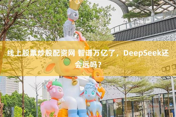 线上股票炒股配资网 智谱万亿了，DeepSeek还会远吗？