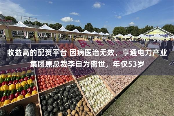 收益高的配资平台 因病医治无效，亨通电力产业集团原总裁李自为离世，年仅53岁