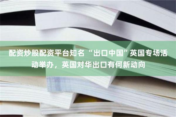 配资炒股配资平台知名 “出口中国”英国专场活动举办，英国对华出口有何新动向