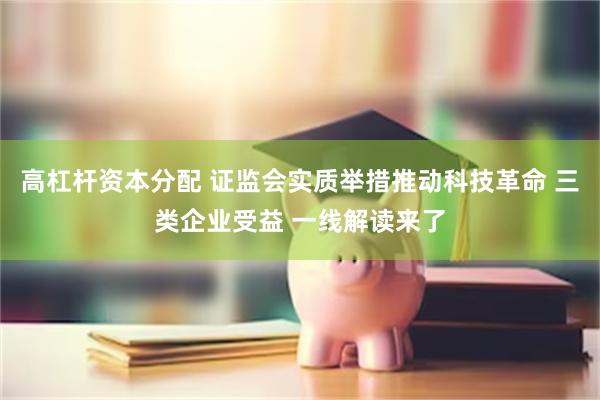 高杠杆资本分配 证监会实质举措推动科技革命 三类企业受益 一线解读来了