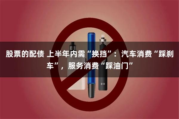 股票的配债 上半年内需“换挡”：汽车消费“踩刹车”，服务消费“踩油门”