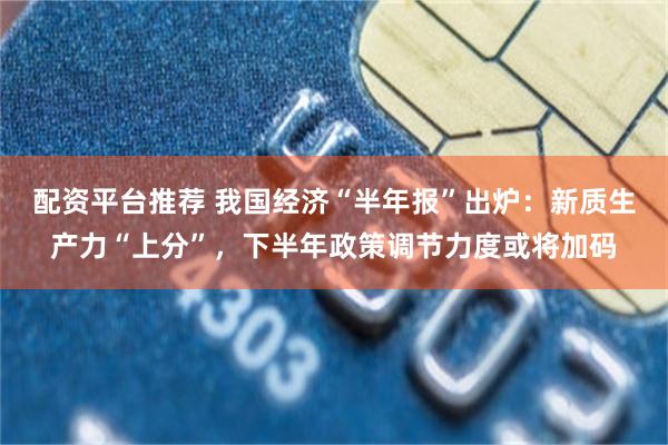 配资平台推荐 我国经济“半年报”出炉：新质生产力“上分”，下半年政策调节力度或将加码