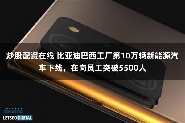 炒股配资在线 比亚迪巴西工厂第10万辆新能源汽车下线，在岗员工突破5500人
