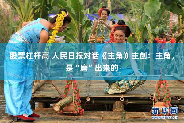 股票杠杆高 人民日报对话《主角》主创：主角，是“磨”出来的