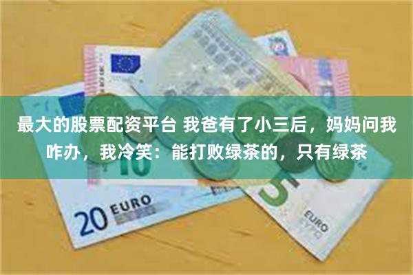 最大的股票配资平台 我爸有了小三后，妈妈问我咋办，我冷笑：能打败绿茶的，只有绿茶
