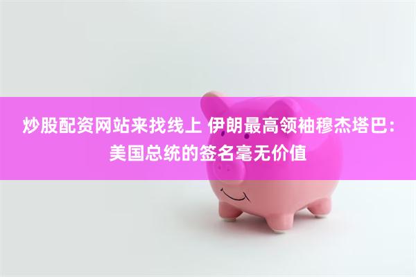 炒股配资网站来找线上 伊朗最高领袖穆杰塔巴：美国总统的签名毫无价值
