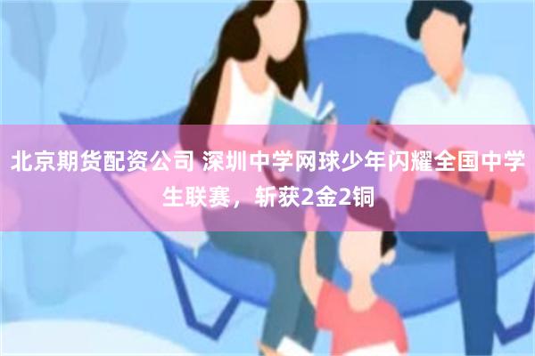 北京期货配资公司 深圳中学网球少年闪耀全国中学生联赛，斩获2金2铜