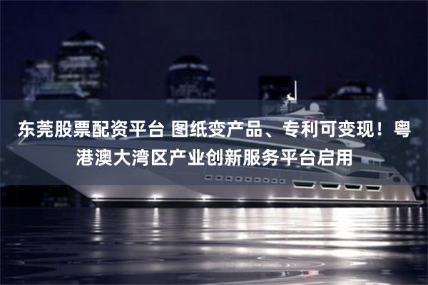 东莞股票配资平台 图纸变产品、专利可变现！粤港澳大湾区产业创新服务平台启用
