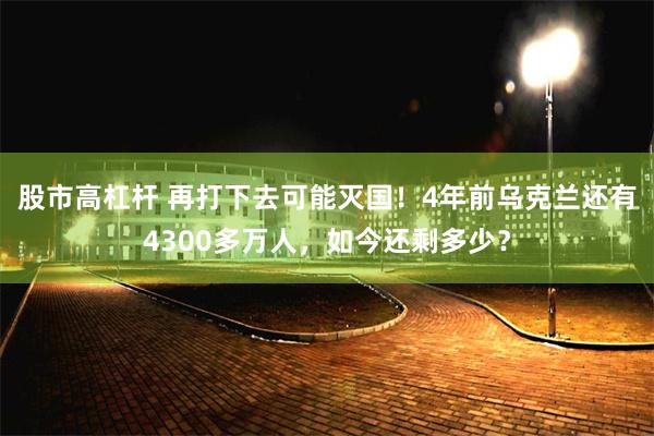 股市高杠杆 再打下去可能灭国！4年前乌克兰还有4300多万人，如今还剩多少？