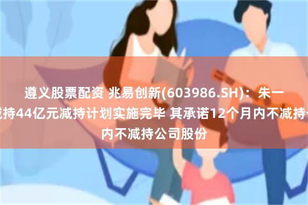 遵义股票配资 兆易创新(603986.SH)：朱一明累计减持44亿元减持计划实施完毕 其承诺12个月内不减持公司股份