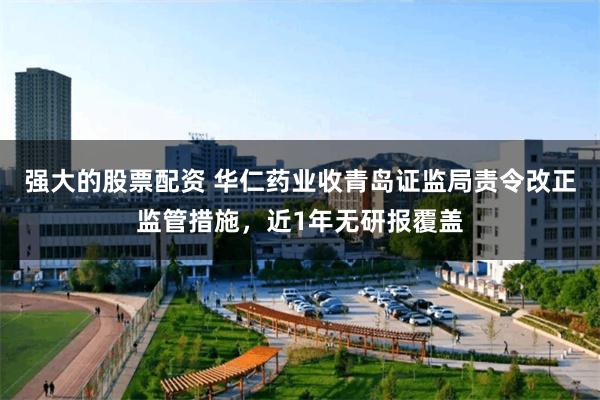 强大的股票配资 华仁药业收青岛证监局责令改正监管措施，近1年无研报覆盖