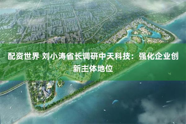 配资世界 刘小涛省长调研中天科技：强化企业创新主体地位