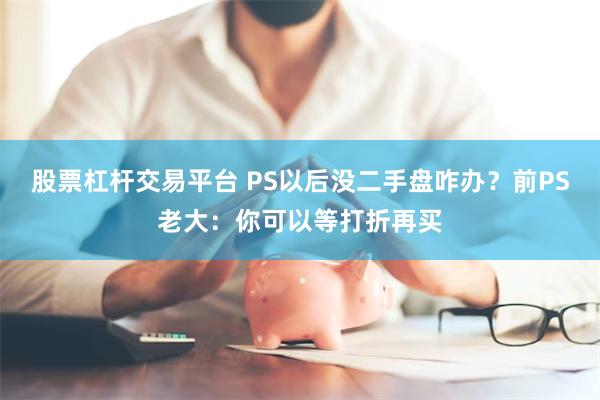 股票杠杆交易平台 PS以后没二手盘咋办？前PS老大：你可以等打折再买