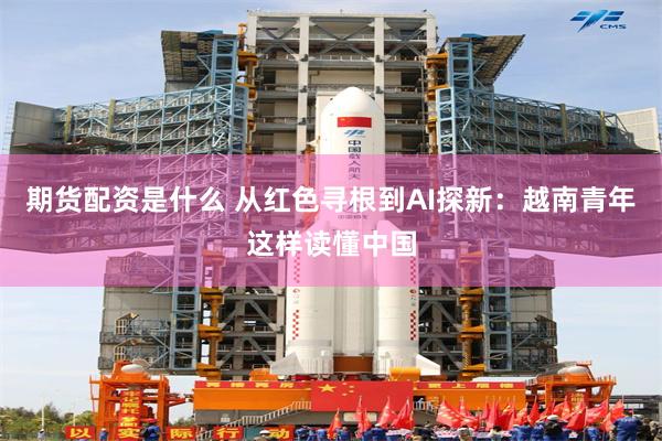 期货配资是什么 从红色寻根到AI探新：越南青年这样读懂中国