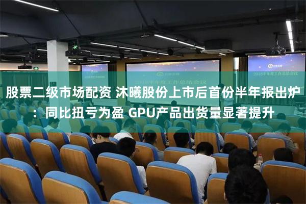 股票二级市场配资 沐曦股份上市后首份半年报出炉：同比扭亏为盈 GPU产品出货量显著提升