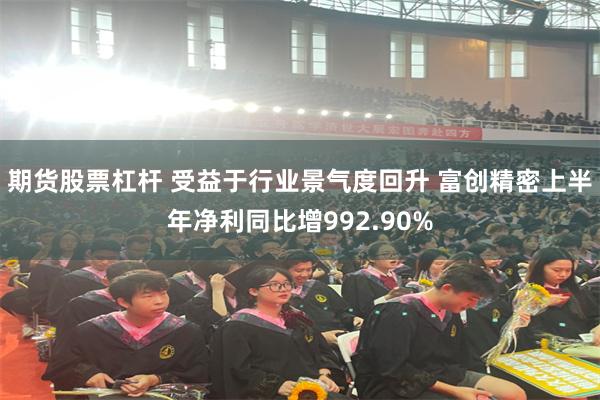 期货股票杠杆 受益于行业景气度回升 富创精密上半年净利同比增992.90%