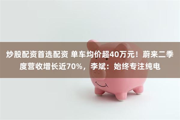 炒股配资首选配资 单车均价超40万元！蔚来二季度营收增长近70%，李斌：始终专注纯电