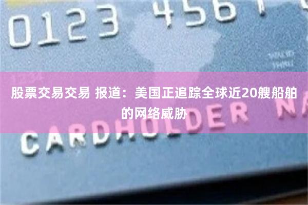 股票交易交易 报道：美国正追踪全球近20艘船舶的网络威胁