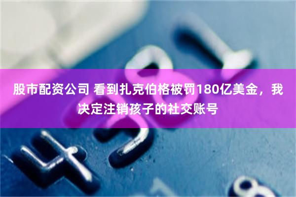 股市配资公司 看到扎克伯格被罚180亿美金，我决定注销孩子的社交账号