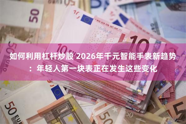 如何利用杠杆炒股 2026年千元智能手表新趋势：年轻人第一块表正在发生这些变化